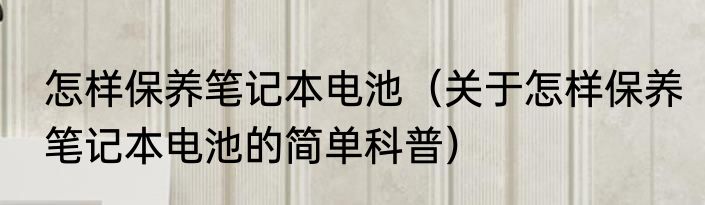 怎样保养笔记本电池（关于怎样保养笔记本电池的简单科普）