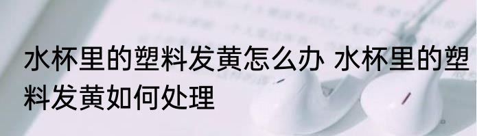 水杯里的塑料发黄怎么办 水杯里的塑料发黄如何处理