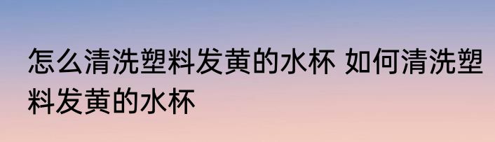 怎么清洗塑料发黄的水杯 如何清洗塑料发黄的水杯