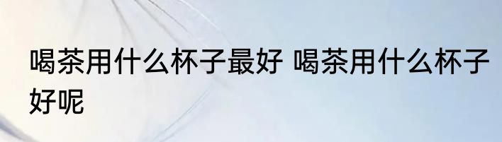 喝茶用什么杯子最好 喝茶用什么杯子好呢