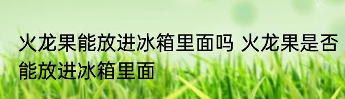 火龙果能放进冰箱里面吗 火龙果是否能放进冰箱里面