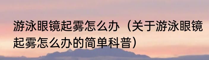 游泳眼镜起雾怎么办（关于游泳眼镜起雾怎么办的简单科普）