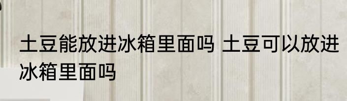 土豆能放进冰箱里面吗 土豆可以放进冰箱里面吗