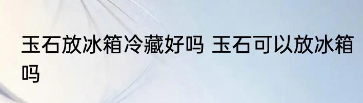 玉石放冰箱冷藏好吗 玉石可以放冰箱吗