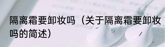 隔离霜要卸妆吗（关于隔离霜要卸妆吗的简述）