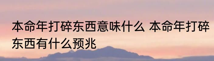 本命年打碎东西意味什么 本命年打碎东西有什么预兆