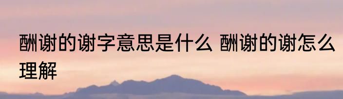 酬谢的谢字意思是什么 酬谢的谢怎么理解