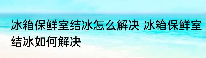 冰箱保鲜室结冰怎么解决 冰箱保鲜室结冰如何解决