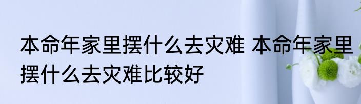 本命年家里摆什么去灾难 本命年家里摆什么去灾难比较好