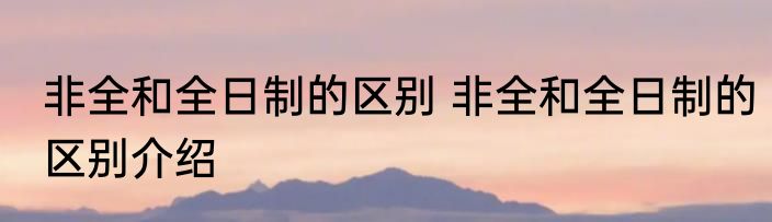 非全和全日制的区别 非全和全日制的区别介绍