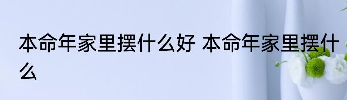 本命年家里摆什么好 本命年家里摆什么