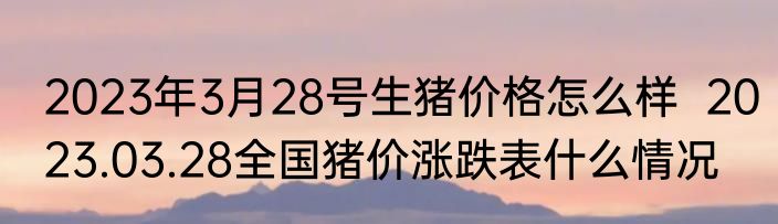 2023年3月28号生猪价格怎么样  2023.03.28全国猪价涨跌表什么情况