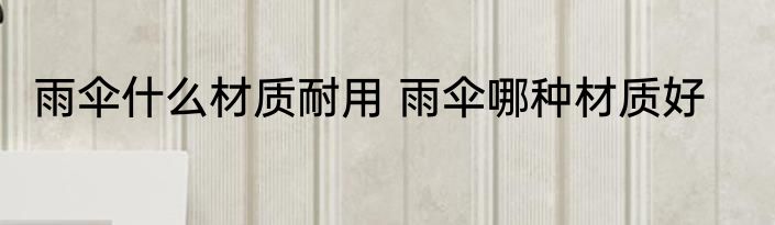 雨伞什么材质耐用 雨伞哪种材质好
