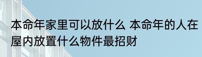 本命年家里可以放什么 本命年的人在屋内放置什么物件最招财