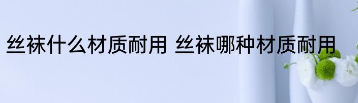 丝袜什么材质耐用 丝袜哪种材质耐用