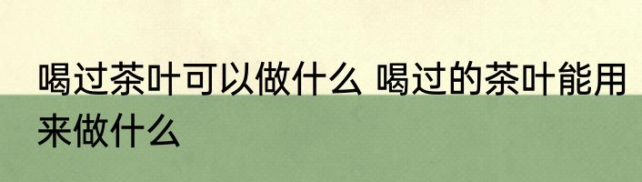 喝过茶叶可以做什么 喝过的茶叶能用来做什么