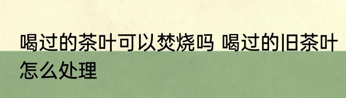 喝过的茶叶可以焚烧吗 喝过的旧茶叶怎么处理