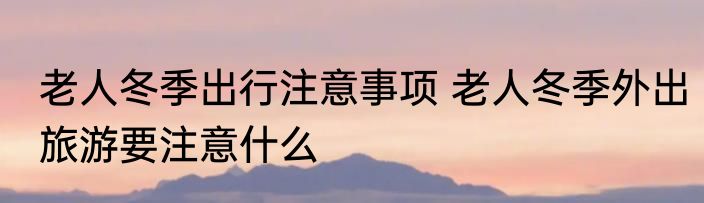 老人冬季出行注意事项 老人冬季外出旅游要注意什么