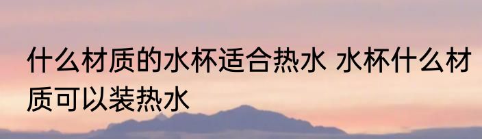 什么材质的水杯适合热水 水杯什么材质可以装热水