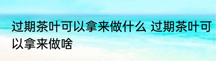 过期茶叶可以拿来做什么 过期茶叶可以拿来做啥