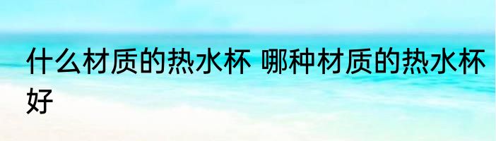 什么材质的热水杯 哪种材质的热水杯好