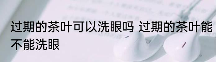 过期的茶叶可以洗眼吗 过期的茶叶能不能洗眼