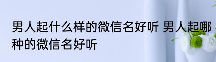 男人起什么样的微信名好听 男人起哪种的微信名好听