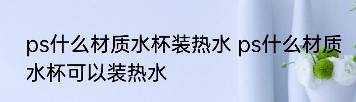 ps什么材质水杯装热水 ps什么材质水杯可以装热水