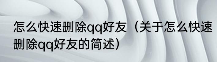 怎么快速删除qq好友（关于怎么快速删除qq好友的简述）
