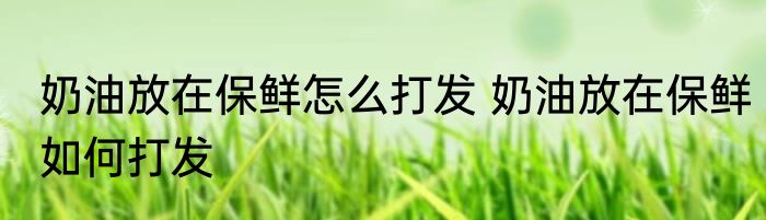 奶油放在保鲜怎么打发 奶油放在保鲜如何打发