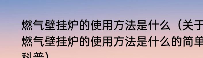 燃气壁挂炉的使用方法是什么（关于燃气壁挂炉的使用方法是什么的简单科普）