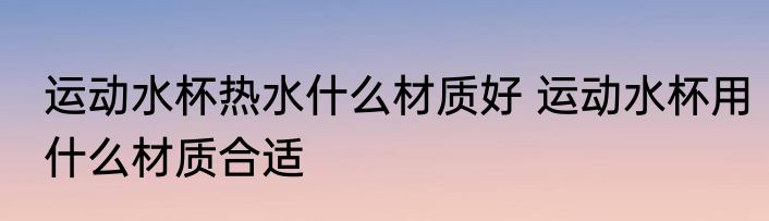 运动水杯热水什么材质好 运动水杯用什么材质合适