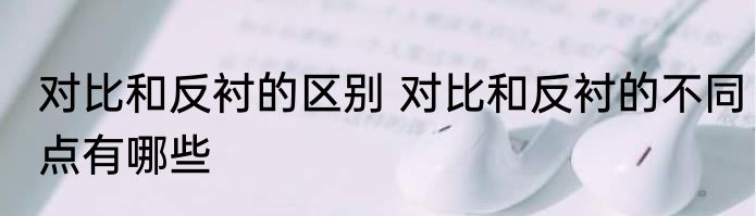 对比和反衬的区别 对比和反衬的不同点有哪些
