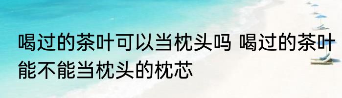喝过的茶叶可以当枕头吗 喝过的茶叶能不能当枕头的枕芯