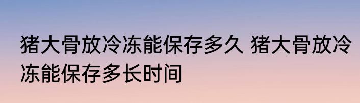 猪大骨放冷冻能保存多久 猪大骨放冷冻能保存多长时间