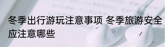 冬季出行游玩注意事项 冬季旅游安全应注意哪些