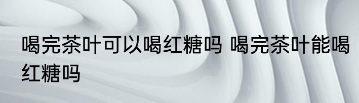喝完茶叶可以喝红糖吗 喝完茶叶能喝红糖吗