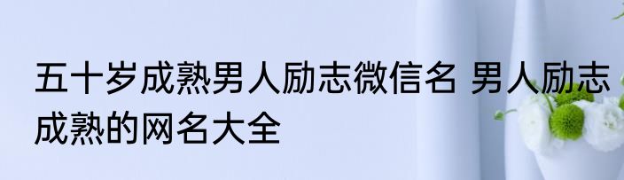 五十岁成熟男人励志微信名 男人励志成熟的网名大全