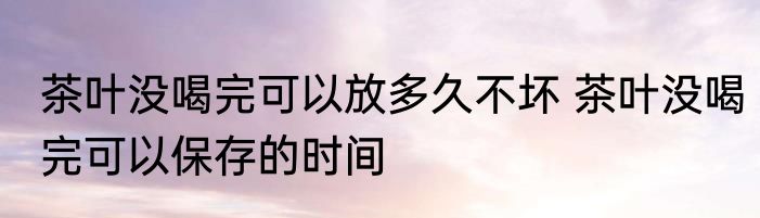 茶叶没喝完可以放多久不坏 茶叶没喝完可以保存的时间