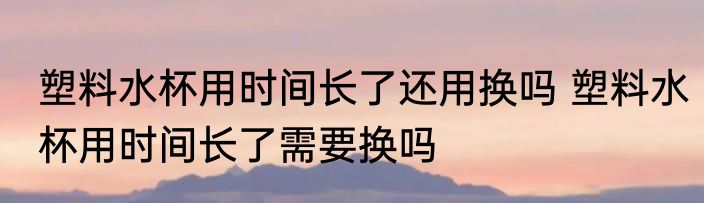 塑料水杯用时间长了还用换吗 塑料水杯用时间长了需要换吗