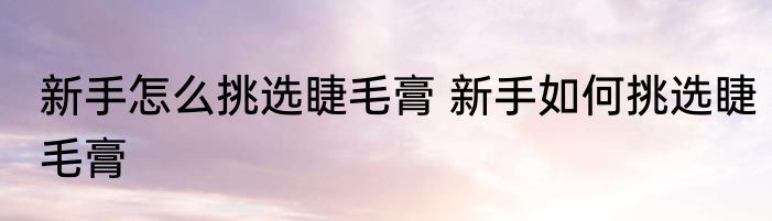 新手怎么挑选睫毛膏 新手如何挑选睫毛膏