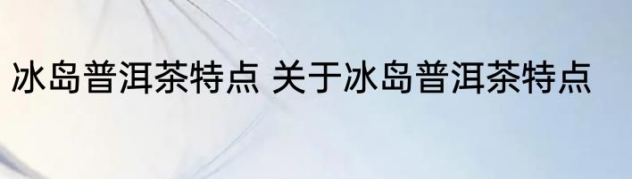 冰岛普洱茶特点 关于冰岛普洱茶特点