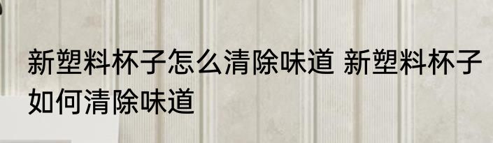 新塑料杯子怎么清除味道 新塑料杯子如何清除味道