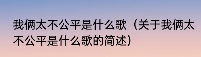 我俩太不公平是什么歌（关于我俩太不公平是什么歌的简述）