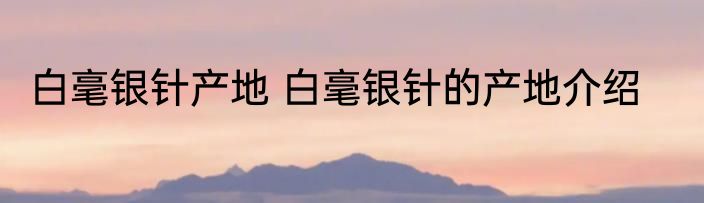 白毫银针产地 白毫银针的产地介绍
