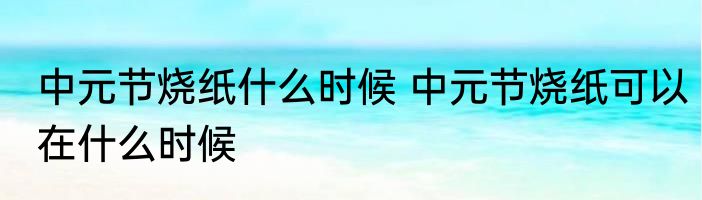 中元节烧纸什么时候 中元节烧纸可以在什么时候