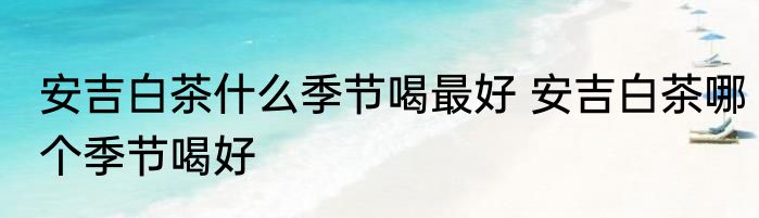安吉白茶什么季节喝最好 安吉白茶哪个季节喝好