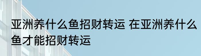 亚洲养什么鱼招财转运 在亚洲养什么鱼才能招财转运