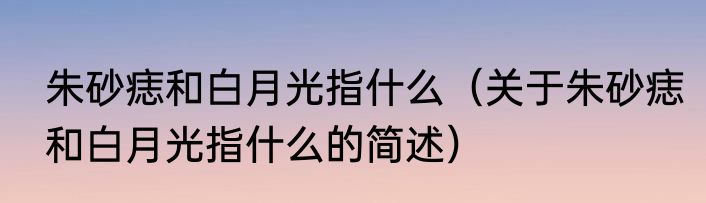 朱砂痣和白月光指什么（关于朱砂痣和白月光指什么的简述）