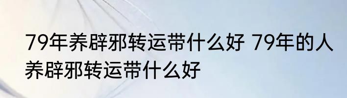 79年养辟邪转运带什么好 79年的人养辟邪转运带什么好